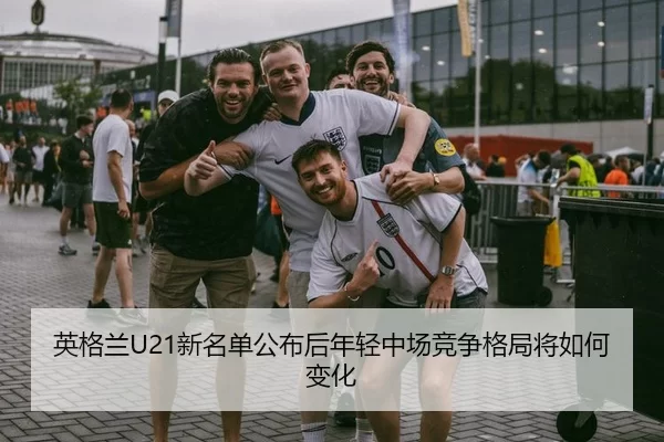 英格兰U21新名单公布后年轻中场竞争格局将如何变化