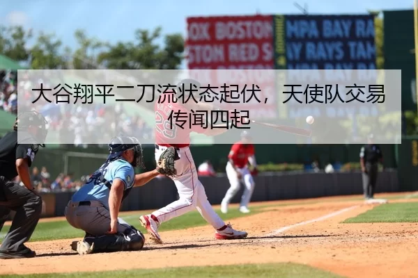 大谷翔平二刀流状态起伏，天使队交易传闻四起