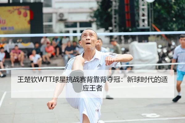 王楚钦WTT球星挑战赛背靠背夺冠：新球时代的适应王者
