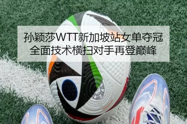 孙颖莎WTT新加坡站女单夺冠 全面技术横扫对手再登巅峰