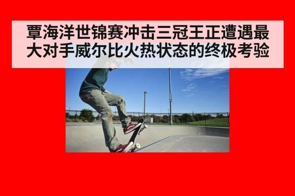 覃海洋世锦赛冲击三冠王正遭遇最大对手威尔比火热状态的终极考验