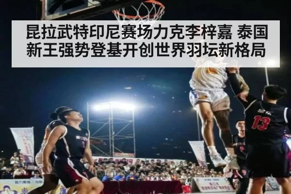 昆拉武特印尼赛场力克李梓嘉 泰国新王强势登基开创世界羽坛新格局