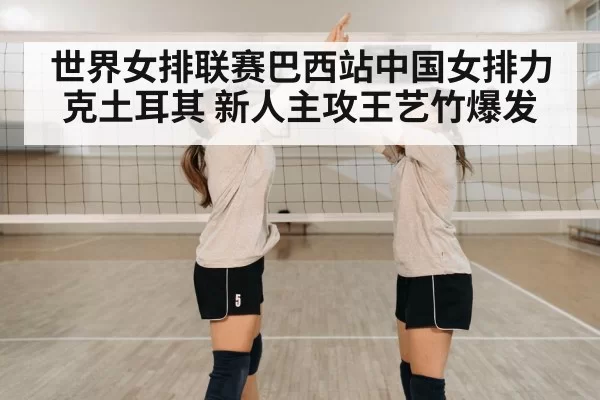 世界女排联赛巴西站中国女排力克土耳其 新人主攻王艺竹爆发