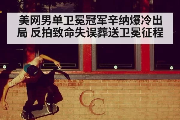 美网男单卫冕冠军辛纳爆冷出局 反拍致命失误葬送卫冕征程